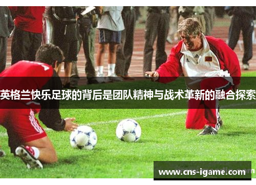 英格兰快乐足球的背后是团队精神与战术革新的融合探索 英格兰快乐足球的背后是团队精神与战术革新的融合探索