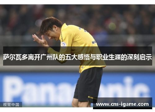 萨尔瓦多离开广州队的五大感悟与职业生涯的深刻启示 萨尔瓦多离开广州队的五大感悟与职业生涯的深刻启示