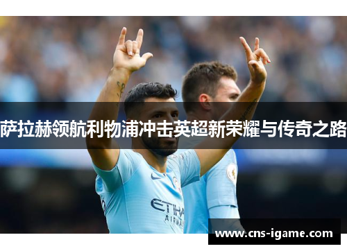 萨拉赫领航利物浦冲击英超新荣耀与传奇之路 萨拉赫领航利物浦冲击英超新荣耀与传奇之路