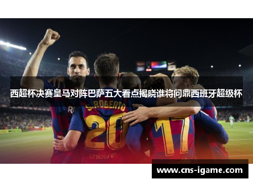 西超杯决赛皇马对阵巴萨五大看点揭晓谁将问鼎西班牙超级杯 西超杯决赛皇马对阵巴萨五大看点揭晓谁将问鼎西班牙超级杯