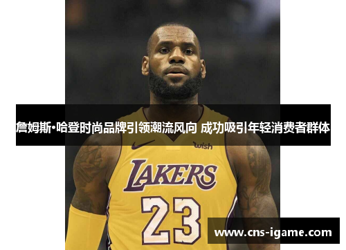 詹姆斯·哈登时尚品牌引领潮流风向 成功吸引年轻消费者群体 詹姆斯·哈登时尚品牌引领潮流风向 成功吸引年轻消费者群体