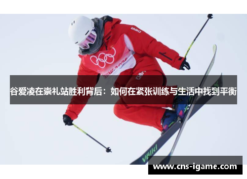 谷爱凌在崇礼站胜利背后:如何在紧张训练与生活中找到平衡 谷爱凌在崇礼站胜利背后:如何在紧张训练与生活中找到平衡