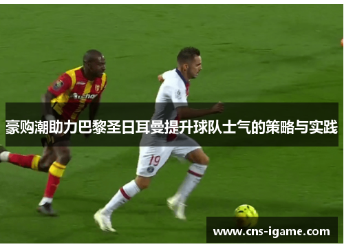 豪购潮助力巴黎圣日耳曼提升球队士气的策略与实践