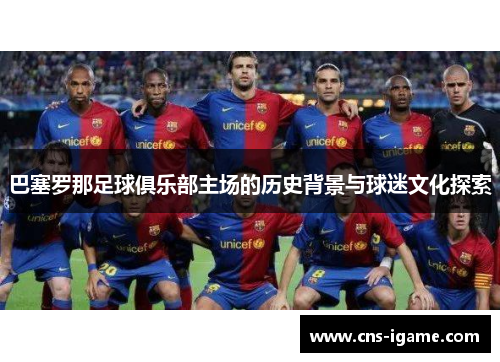 巴塞罗那足球俱乐部主场的历史背景与球迷文化探索