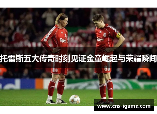 托雷斯五大传奇时刻见证金童崛起与荣耀瞬间