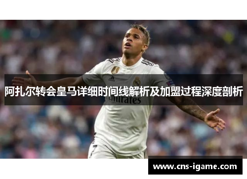阿扎尔转会皇马详细时间线解析及加盟过程深度剖析