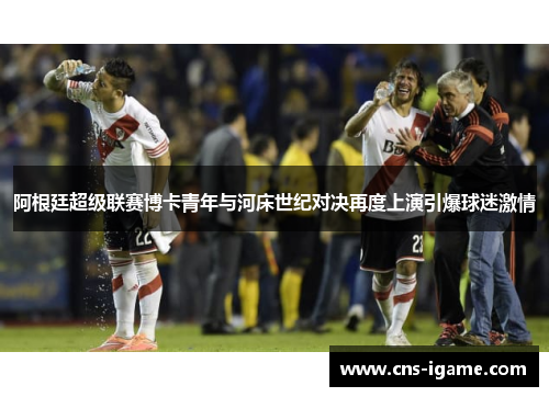 阿根廷超级联赛博卡青年与河床世纪对决再度上演引爆球迷激情