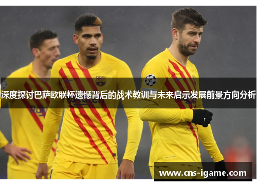 深度探讨巴萨欧联杯遗憾背后的战术教训与未来启示发展前景方向分析 深度探讨巴萨欧联杯遗憾背后的战术教训与未来启示发展前景方向分析