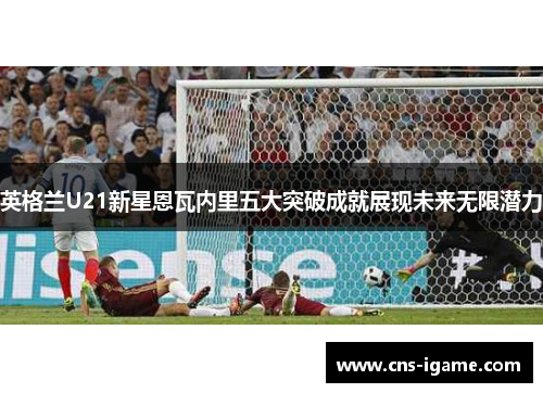 英格兰U21新星恩瓦内里五大突破成就展现未来无限潜力 英格兰U21新星恩瓦内里五大突破成就展现未来无限潜力