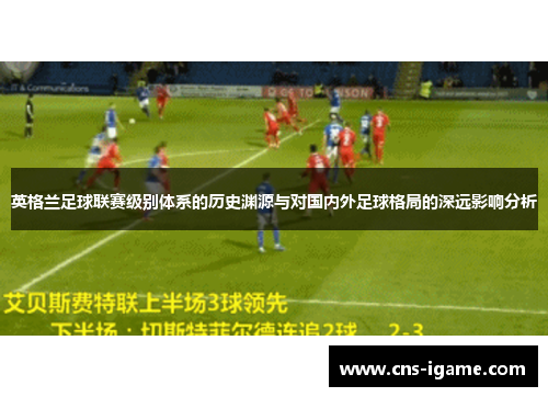 英格兰足球联赛级别体系的历史渊源与对国内外足球格局的深远影响分析