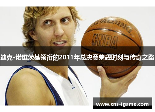 迪克·诺维茨基领衔的2011年总决赛荣耀时刻与传奇之路
