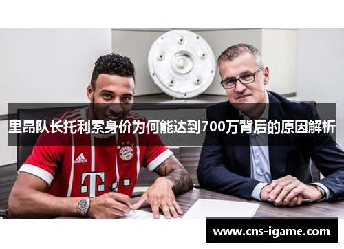 里昂队长托利索身价为何能达到700万背后的原因解析