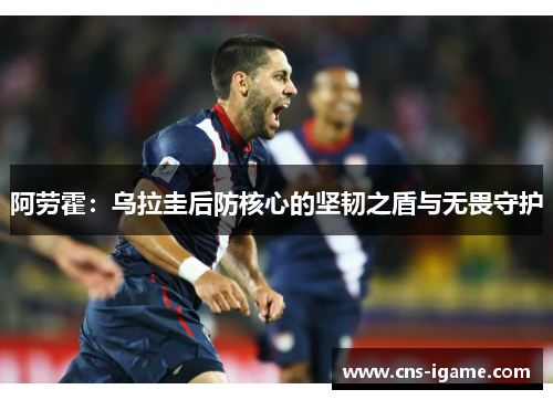 阿劳霍:乌拉圭后防核心的坚韧之盾与无畏守护 阿劳霍:乌拉圭后防核心的坚韧之盾与无畏守护