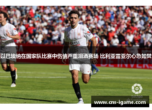 以巴埃纳在国家队比赛中伤情严重泪洒赛场 比利亚雷亚尔心急如焚 以巴埃纳在国家队比赛中伤情严重泪洒赛场 比利亚雷亚尔心急如焚