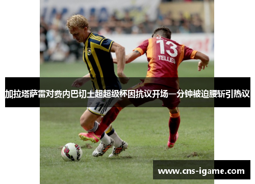 加拉塔萨雷对费内巴切土超超级杯因抗议开场一分钟被迫腰斩引热议 加拉塔萨雷对费内巴切土超超级杯因抗议开场一分钟被迫腰斩引热议