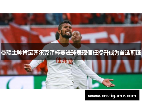 曼联主帅肯定齐尔克泽杯赛进球表现信任提升成为首选前锋 曼联主帅肯定齐尔克泽杯赛进球表现信任提升成为首选前锋