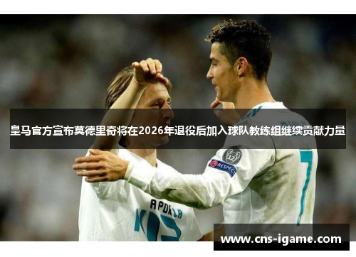 皇马官方宣布莫德里奇将在2026年退役后加入球队教练组继续贡献力量