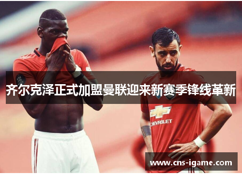 齐尔克泽正式加盟曼联迎来新赛季锋线革新