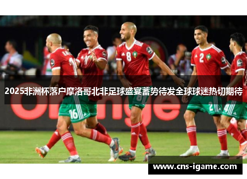 2025非洲杯落户摩洛哥北非足球盛宴蓄势待发全球球迷热切期待