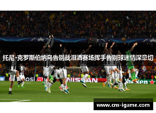 托尼·克罗斯伯纳乌告别战泪洒赛场挥手告别球迷情深意切 托尼·克罗斯伯纳乌告别战泪洒赛场挥手告别球迷情深意切
